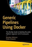 Generic Pipelines Using Docker : The DevOps Guide to Building Reusable, Platform Agnostic CI/CD Frameworks