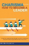 Charisma - How to Become a Leader - Increase Your Leadership Power through Charismatic Communication and Learn to Attract Everyo